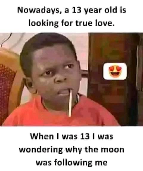 Nowadays; a 13 year oldis looking-for true love. When, I was13 I was: Wondering. whythe moon wasfollowing me